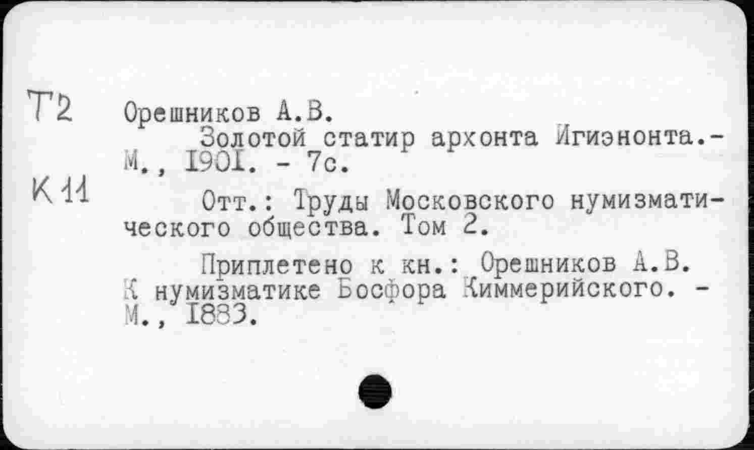 ﻿Т2
К 44
Орешников А.В.
Золотой статир архонта Игиэнонта.-М., I9OI. - 7с.
Отт.: Труда Московского нумизматического общества. Том 2.
Приплетено к кн.: Орешников А.В. К нумизматике Босфора Киммерийского. -